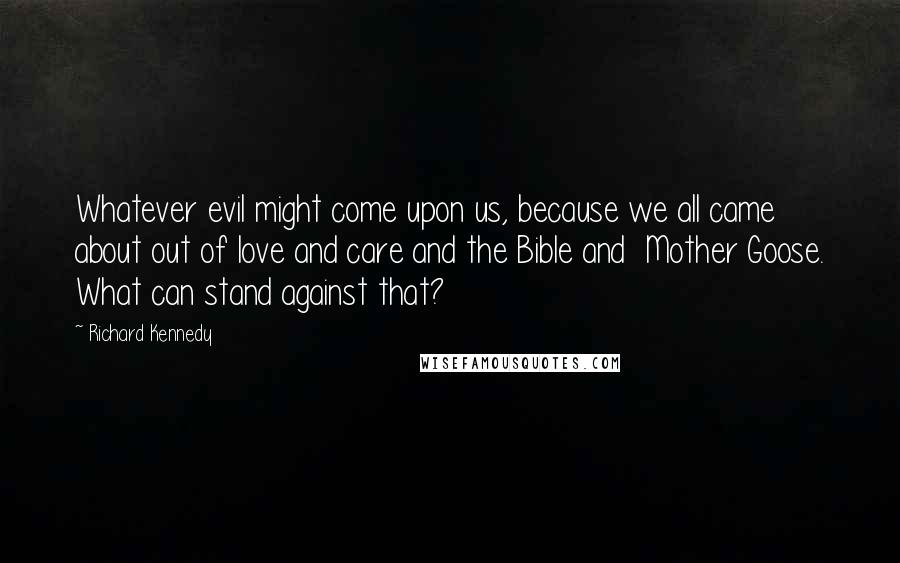 Richard Kennedy Quotes: Whatever evil might come upon us, because we all came about out of love and care and the Bible and  Mother Goose. What can stand against that?