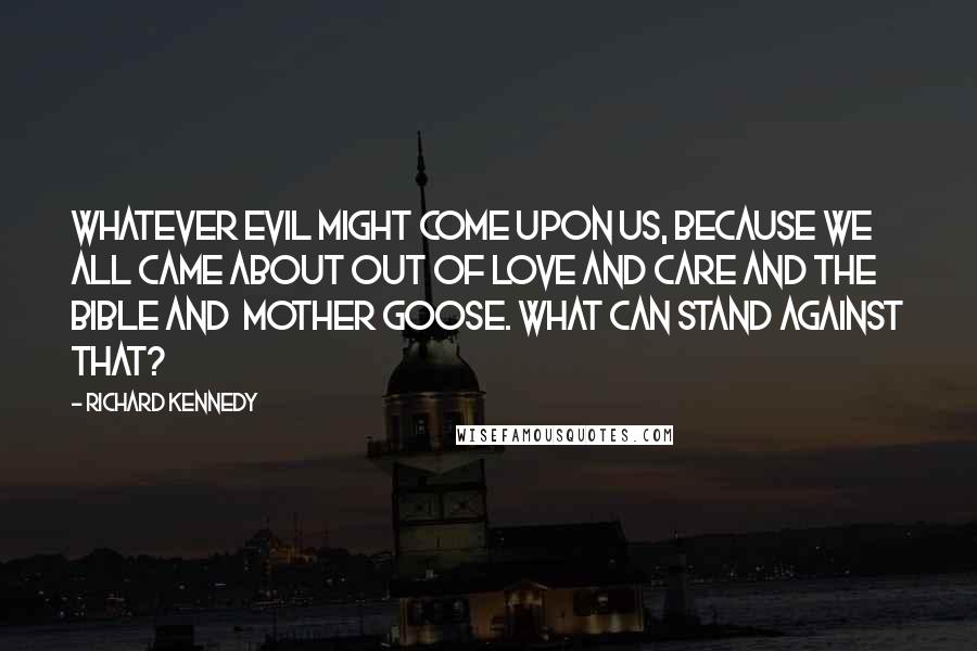 Richard Kennedy Quotes: Whatever evil might come upon us, because we all came about out of love and care and the Bible and  Mother Goose. What can stand against that?