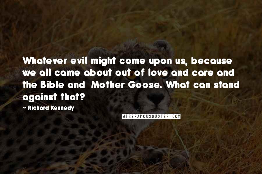 Richard Kennedy Quotes: Whatever evil might come upon us, because we all came about out of love and care and the Bible and  Mother Goose. What can stand against that?