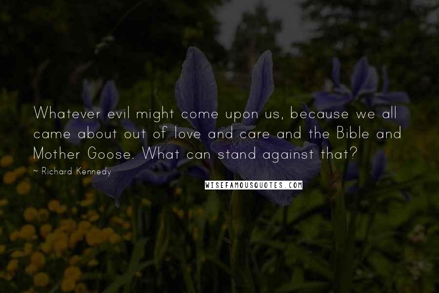 Richard Kennedy Quotes: Whatever evil might come upon us, because we all came about out of love and care and the Bible and Mother Goose. What can stand against that?