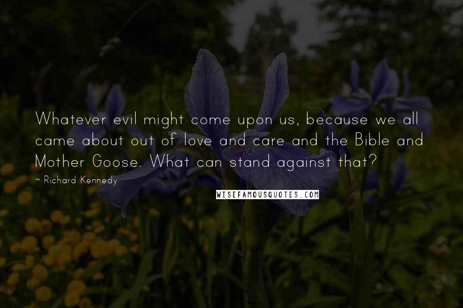 Richard Kennedy Quotes: Whatever evil might come upon us, because we all came about out of love and care and the Bible and  Mother Goose. What can stand against that?