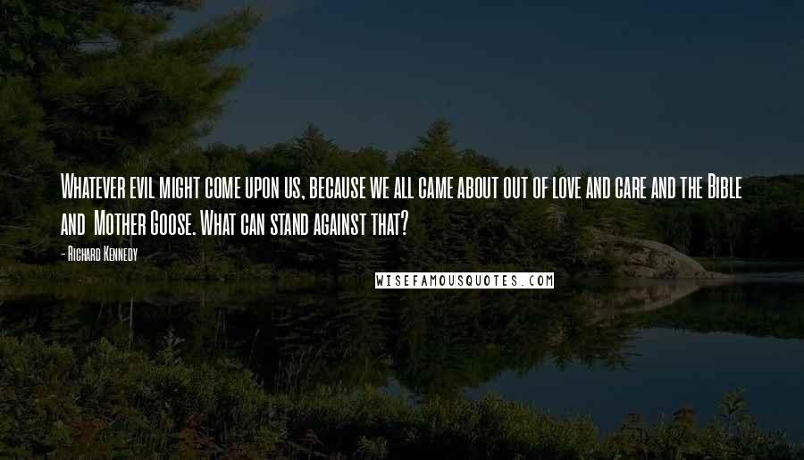 Richard Kennedy Quotes: Whatever evil might come upon us, because we all came about out of love and care and the Bible and  Mother Goose. What can stand against that?