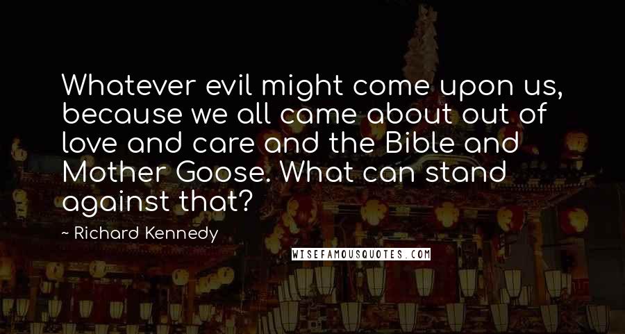 Richard Kennedy Quotes: Whatever evil might come upon us, because we all came about out of love and care and the Bible and  Mother Goose. What can stand against that?