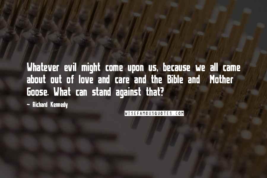 Richard Kennedy Quotes: Whatever evil might come upon us, because we all came about out of love and care and the Bible and  Mother Goose. What can stand against that?