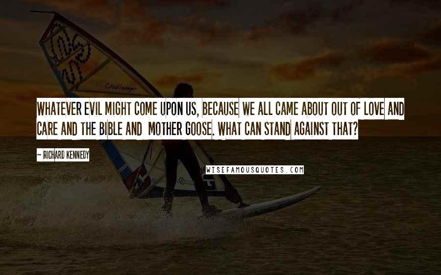 Richard Kennedy Quotes: Whatever evil might come upon us, because we all came about out of love and care and the Bible and  Mother Goose. What can stand against that?