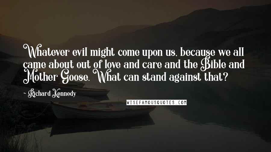 Richard Kennedy Quotes: Whatever evil might come upon us, because we all came about out of love and care and the Bible and  Mother Goose. What can stand against that?