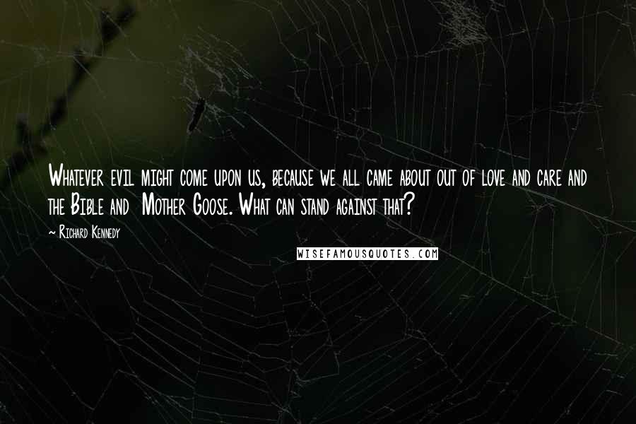 Richard Kennedy Quotes: Whatever evil might come upon us, because we all came about out of love and care and the Bible and  Mother Goose. What can stand against that?