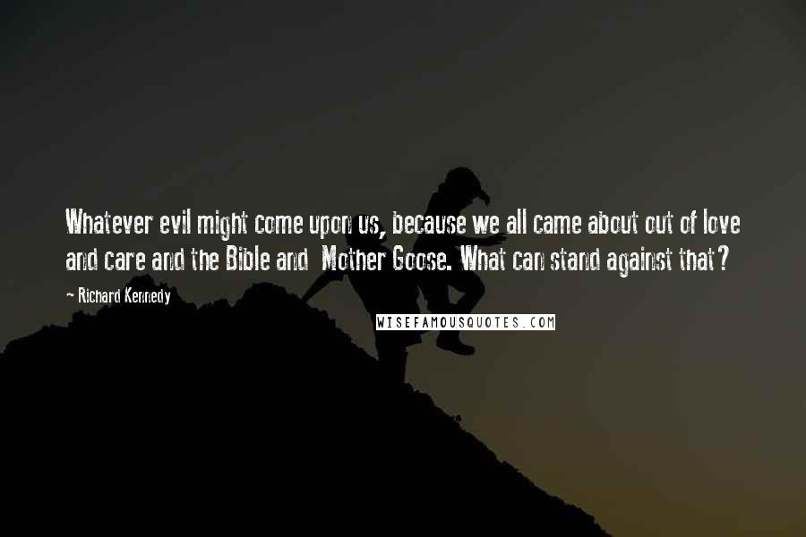 Richard Kennedy Quotes: Whatever evil might come upon us, because we all came about out of love and care and the Bible and  Mother Goose. What can stand against that?