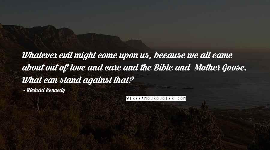 Richard Kennedy Quotes: Whatever evil might come upon us, because we all came about out of love and care and the Bible and Mother Goose. What can stand against that?