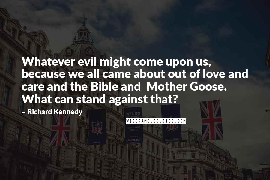 Richard Kennedy Quotes: Whatever evil might come upon us, because we all came about out of love and care and the Bible and  Mother Goose. What can stand against that?