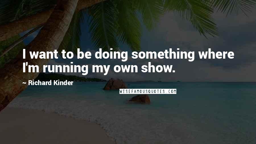 Richard Kinder Quotes: I want to be doing something where I'm running my own show.
