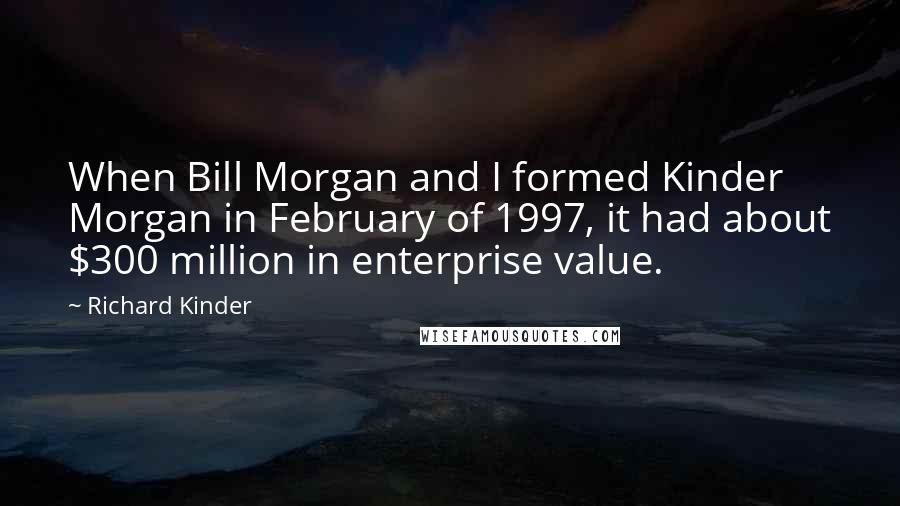 Richard Kinder Quotes: When Bill Morgan and I formed Kinder Morgan in February of 1997, it had about $300 million in enterprise value.