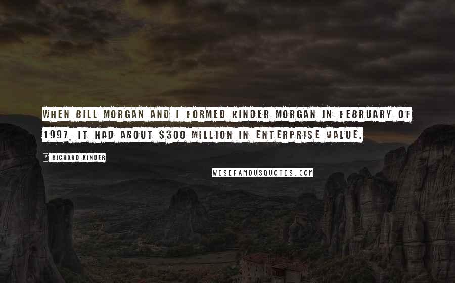 Richard Kinder Quotes: When Bill Morgan and I formed Kinder Morgan in February of 1997, it had about $300 million in enterprise value.