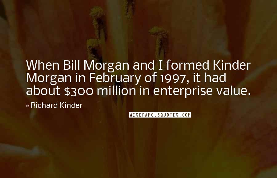 Richard Kinder Quotes: When Bill Morgan and I formed Kinder Morgan in February of 1997, it had about $300 million in enterprise value.
