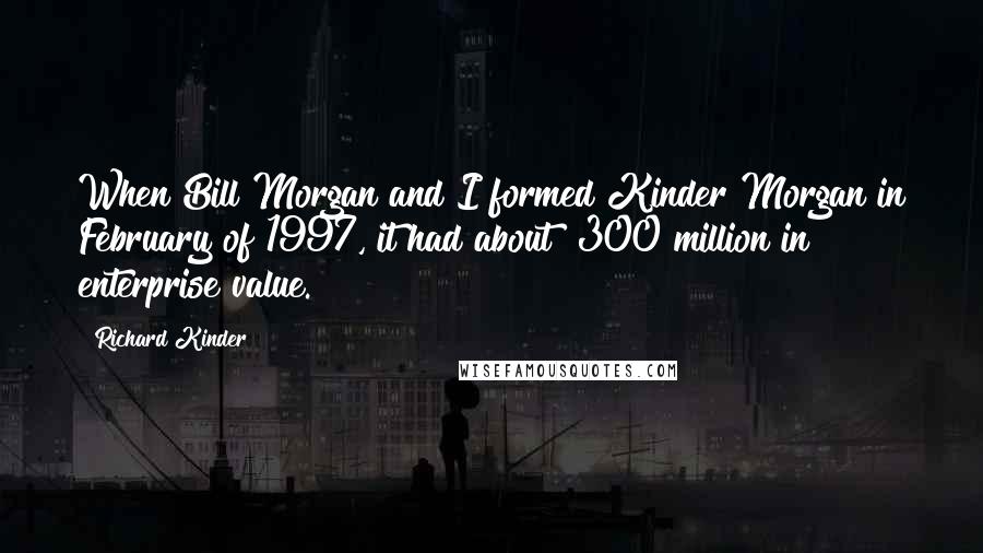 Richard Kinder Quotes: When Bill Morgan and I formed Kinder Morgan in February of 1997, it had about $300 million in enterprise value.