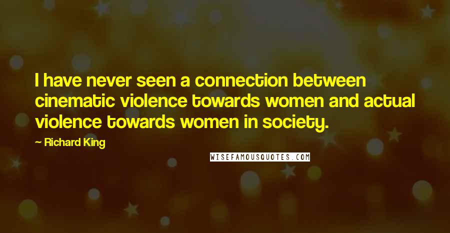 Richard King Quotes: I have never seen a connection between cinematic violence towards women and actual violence towards women in society.