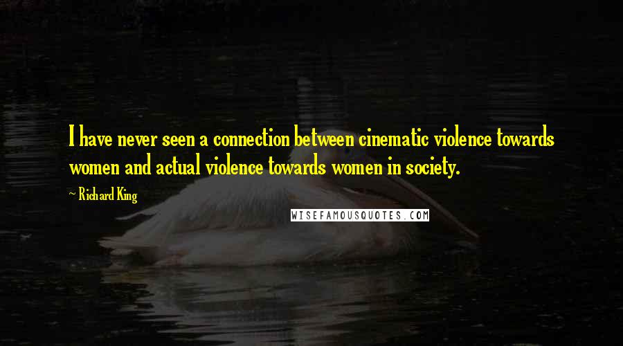 Richard King Quotes: I have never seen a connection between cinematic violence towards women and actual violence towards women in society.