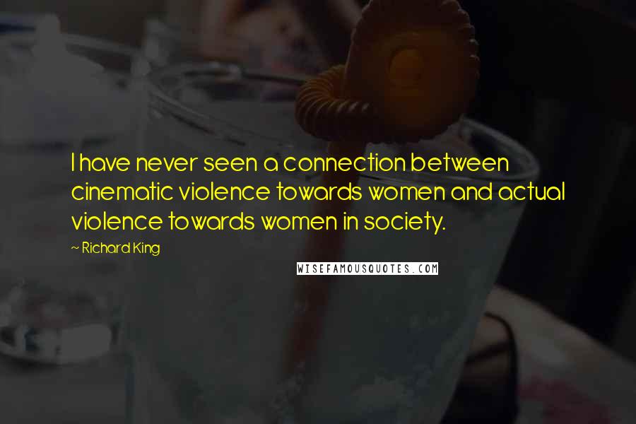 Richard King Quotes: I have never seen a connection between cinematic violence towards women and actual violence towards women in society.
