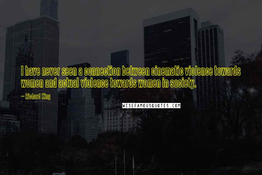 Richard King Quotes: I have never seen a connection between cinematic violence towards women and actual violence towards women in society.