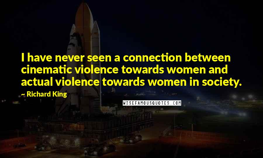 Richard King Quotes: I have never seen a connection between cinematic violence towards women and actual violence towards women in society.