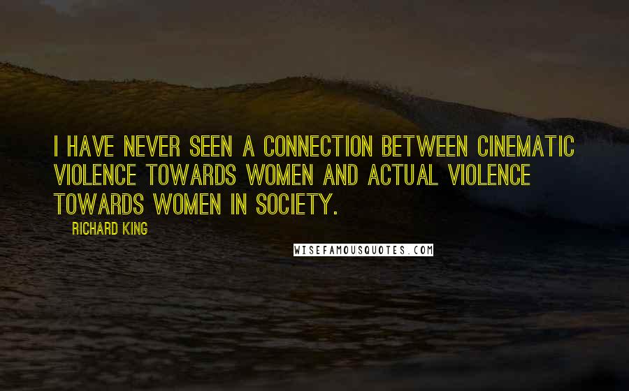 Richard King Quotes: I have never seen a connection between cinematic violence towards women and actual violence towards women in society.