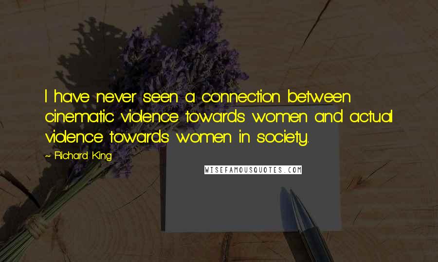 Richard King Quotes: I have never seen a connection between cinematic violence towards women and actual violence towards women in society.