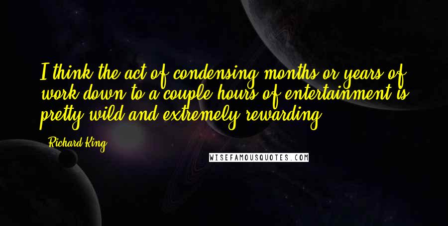 Richard King Quotes: I think the act of condensing months or years of work down to a couple hours of entertainment is pretty wild and extremely rewarding.