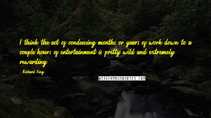 Richard King Quotes: I think the act of condensing months or years of work down to a couple hours of entertainment is pretty wild and extremely rewarding.