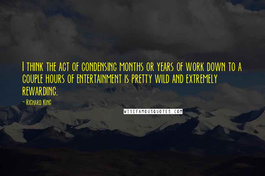 Richard King Quotes: I think the act of condensing months or years of work down to a couple hours of entertainment is pretty wild and extremely rewarding.