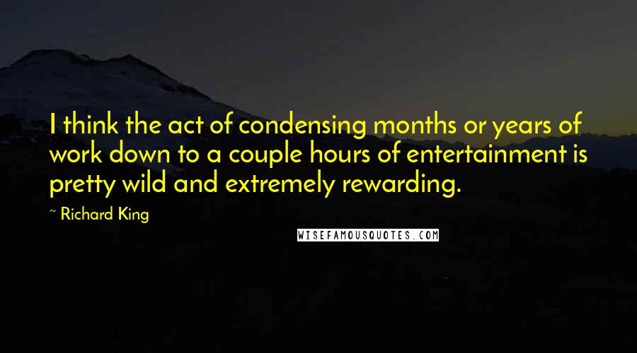 Richard King Quotes: I think the act of condensing months or years of work down to a couple hours of entertainment is pretty wild and extremely rewarding.