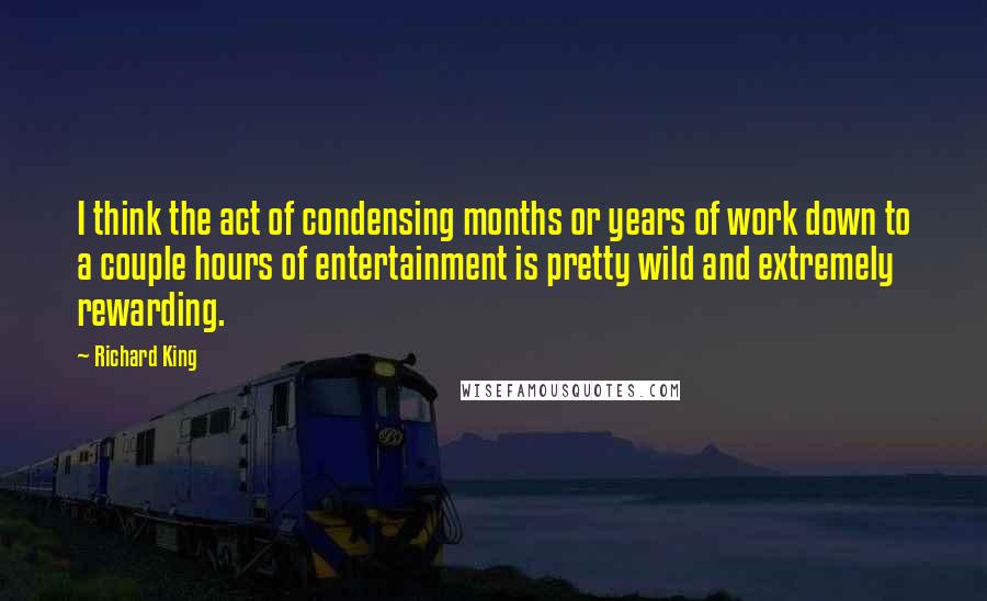 Richard King Quotes: I think the act of condensing months or years of work down to a couple hours of entertainment is pretty wild and extremely rewarding.