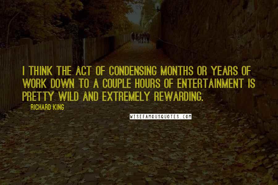 Richard King Quotes: I think the act of condensing months or years of work down to a couple hours of entertainment is pretty wild and extremely rewarding.