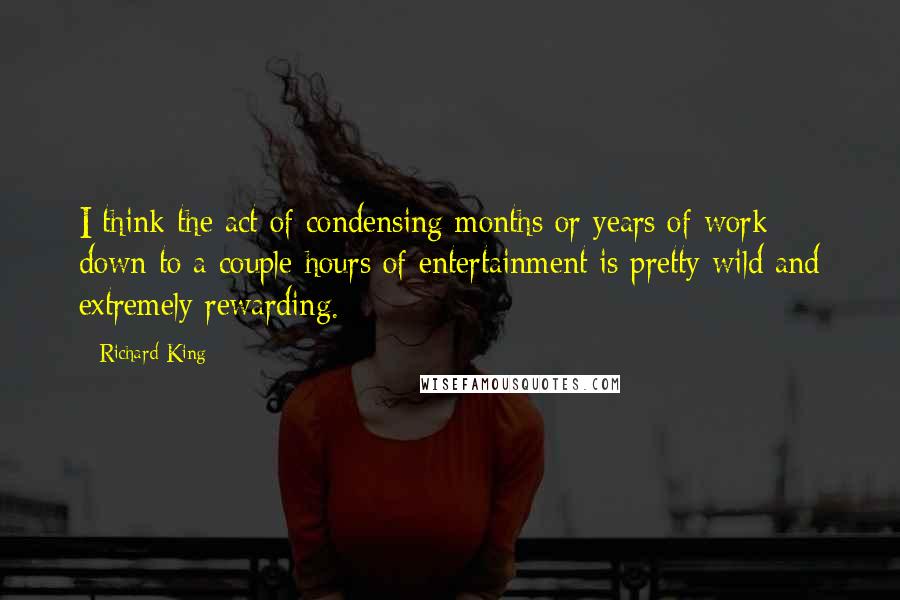 Richard King Quotes: I think the act of condensing months or years of work down to a couple hours of entertainment is pretty wild and extremely rewarding.