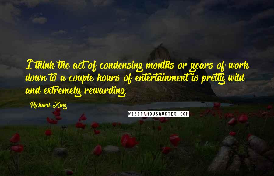 Richard King Quotes: I think the act of condensing months or years of work down to a couple hours of entertainment is pretty wild and extremely rewarding.