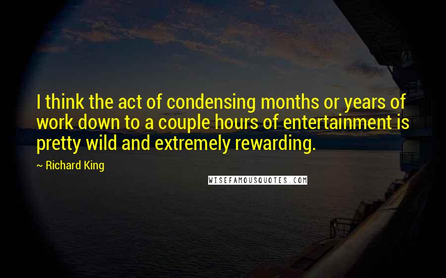 Richard King Quotes: I think the act of condensing months or years of work down to a couple hours of entertainment is pretty wild and extremely rewarding.