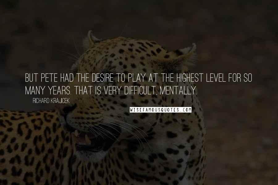 Richard Krajicek Quotes: But Pete had the desire to play at the highest level for so many years. That is very difficult, mentally.