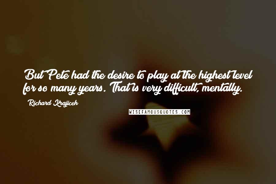 Richard Krajicek Quotes: But Pete had the desire to play at the highest level for so many years. That is very difficult, mentally.