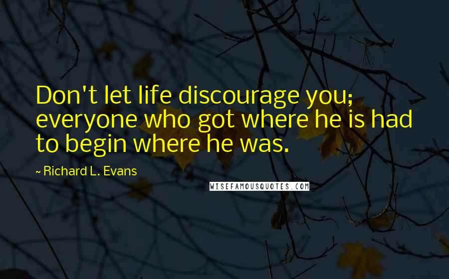 Richard L. Evans Quotes: Don't let life discourage you; everyone who got where he is had to begin where he was.
