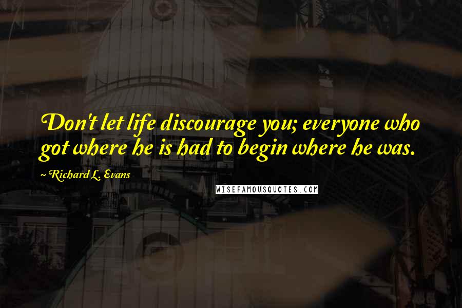 Richard L. Evans Quotes: Don't let life discourage you; everyone who got where he is had to begin where he was.