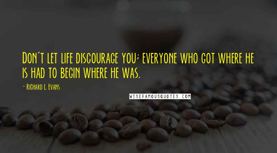 Richard L. Evans Quotes: Don't let life discourage you; everyone who got where he is had to begin where he was.