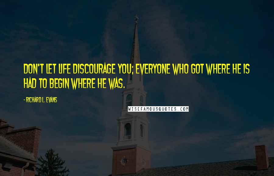 Richard L. Evans Quotes: Don't let life discourage you; everyone who got where he is had to begin where he was.