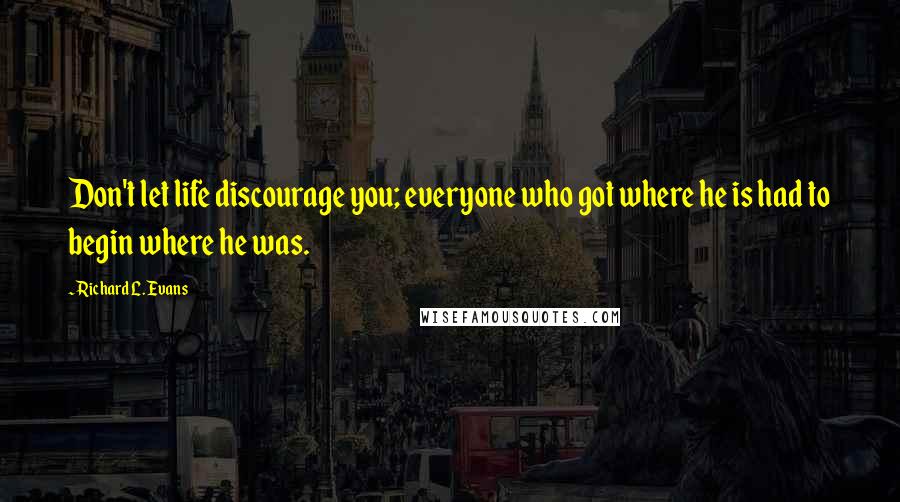 Richard L. Evans Quotes: Don't let life discourage you; everyone who got where he is had to begin where he was.