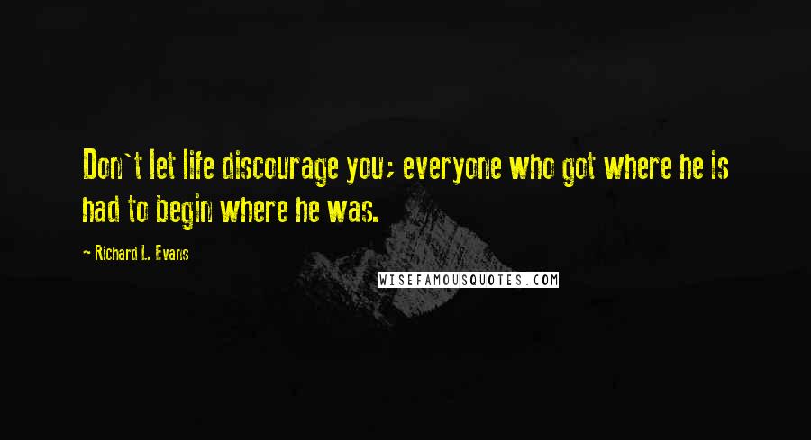 Richard L. Evans Quotes: Don't let life discourage you; everyone who got where he is had to begin where he was.