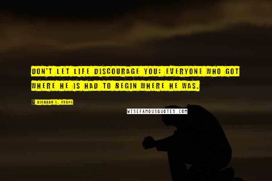 Richard L. Evans Quotes: Don't let life discourage you; everyone who got where he is had to begin where he was.