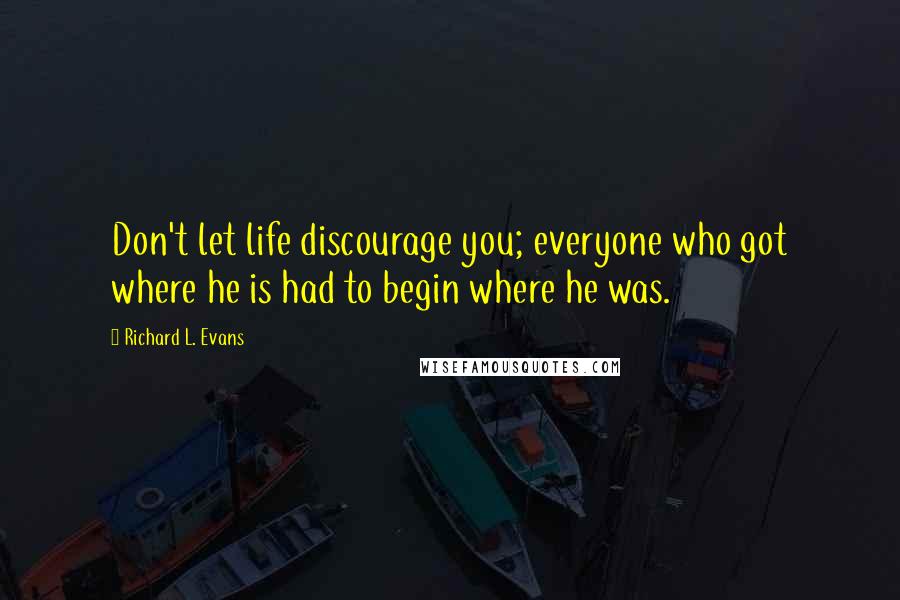Richard L. Evans Quotes: Don't let life discourage you; everyone who got where he is had to begin where he was.