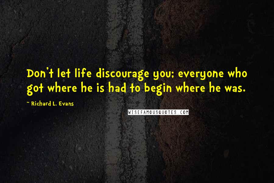 Richard L. Evans Quotes: Don't let life discourage you; everyone who got where he is had to begin where he was.