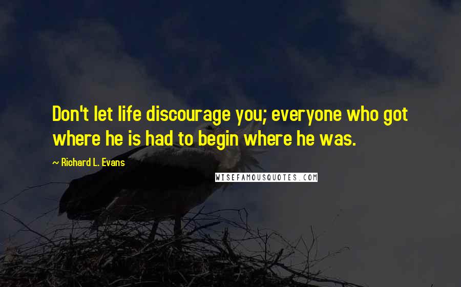 Richard L. Evans Quotes: Don't let life discourage you; everyone who got where he is had to begin where he was.
