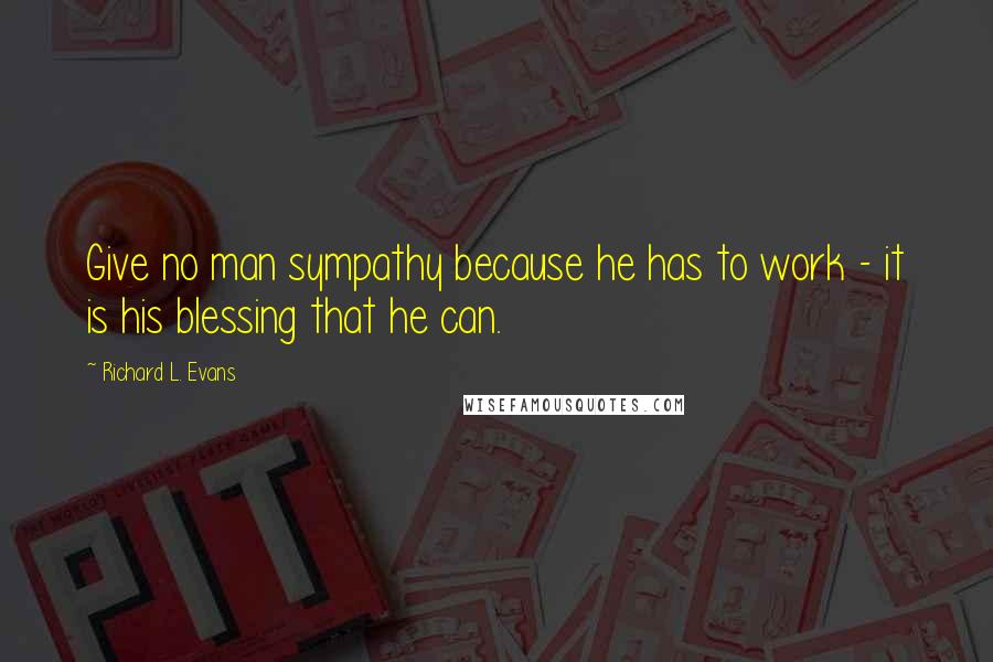 Richard L. Evans Quotes: Give no man sympathy because he has to work - it is his blessing that he can.