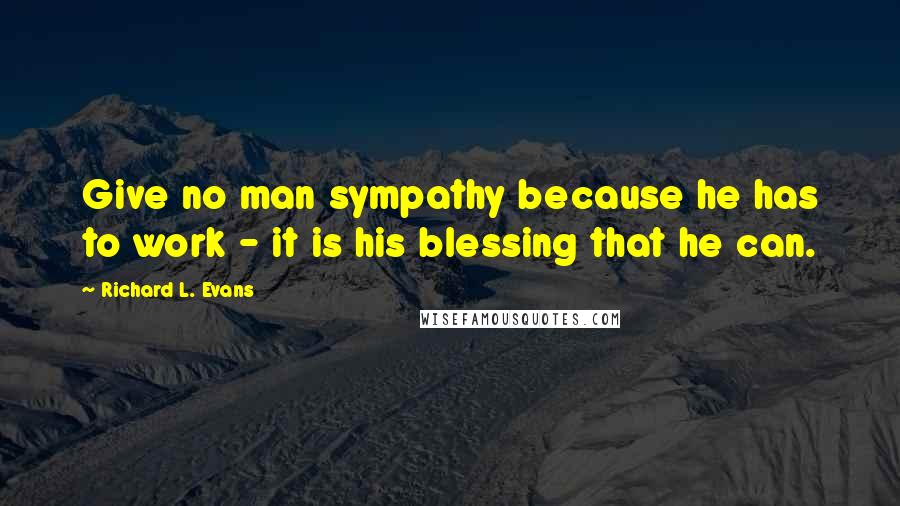 Richard L. Evans Quotes: Give no man sympathy because he has to work - it is his blessing that he can.