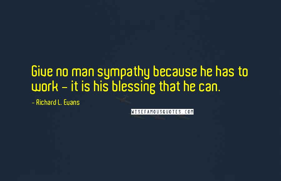 Richard L. Evans Quotes: Give no man sympathy because he has to work - it is his blessing that he can.